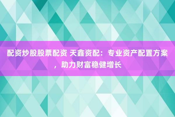 配资炒股股票配资 天鑫资配:专业资产配置方案,助力财富稳健增长