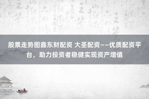 股票走势图鑫东财配资 大圣配资——优质配资平台，助力投资者稳健实现资产增值
