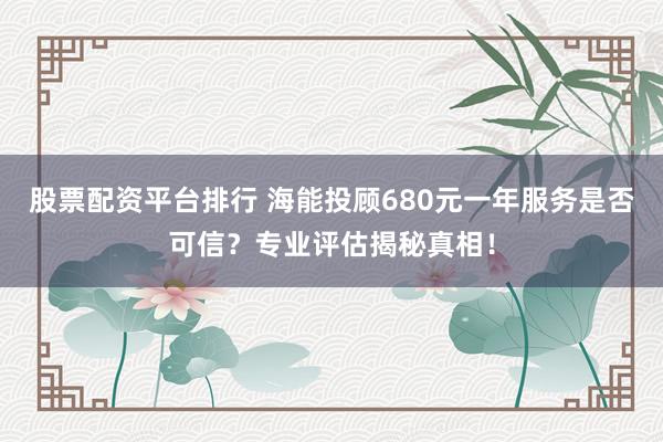 股票配资平台排行 海能投顾680元一年服务是否可信?专业评估揭秘真相!