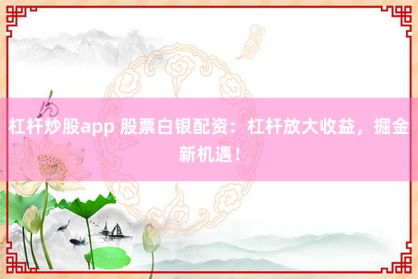 杠杆炒股app 股票白银配资:杠杆放大收益,掘金新机遇!