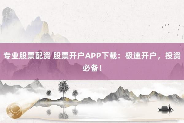 专业股票配资 股票开户APP下载:极速开户,投资必备!