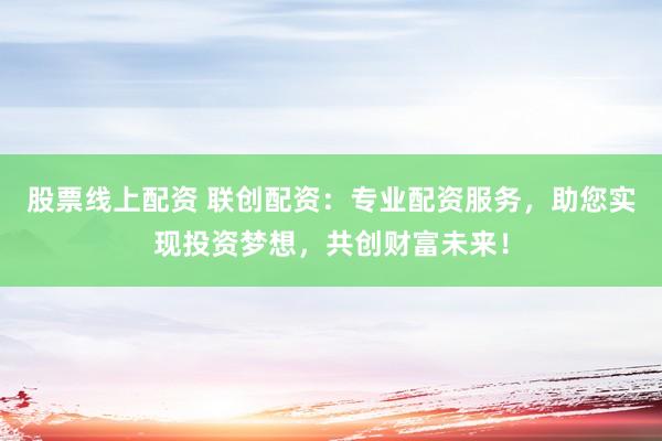 股票线上配资 联创配资：专业配资服务，助您实现投资梦想，共创财富未来！