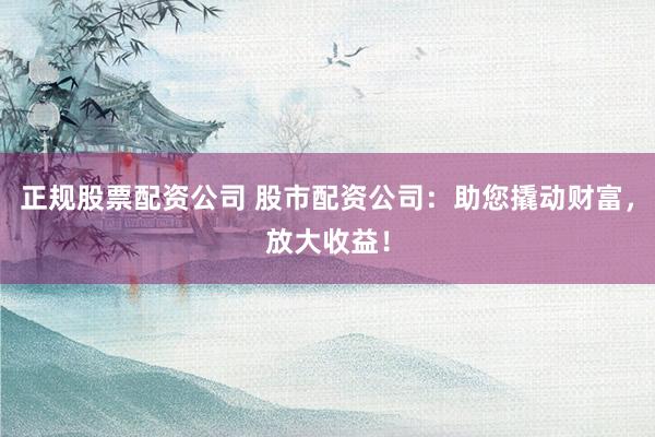 正规股票配资公司 股市配资公司：助您撬动财富，放大收益！