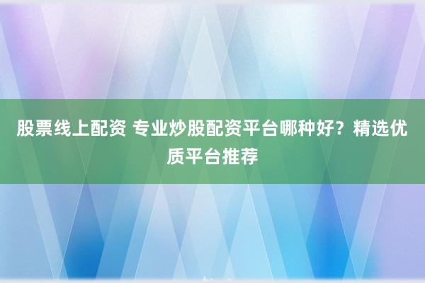 股票线上配资 专业炒股配资平台哪种好?精选优质平台推荐