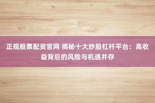 正规股票配资官网 揭秘十大炒股杠杆平台:高收益背后的风险与机遇并存