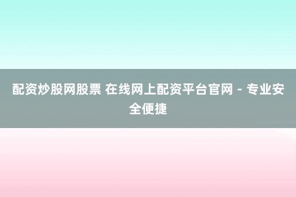 配资炒股网股票 在线网上配资平台官网 - 专业安全便捷