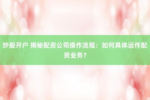 炒股开户 揭秘配资公司操作流程:如何具体运作配资业务?