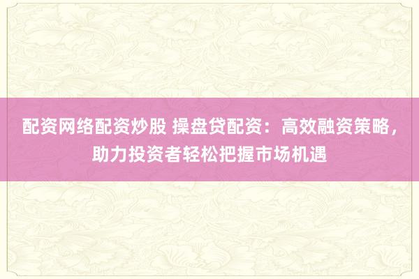 配资网络配资炒股 操盘贷配资:高效融资策略,助力投资者轻松把握市场机遇