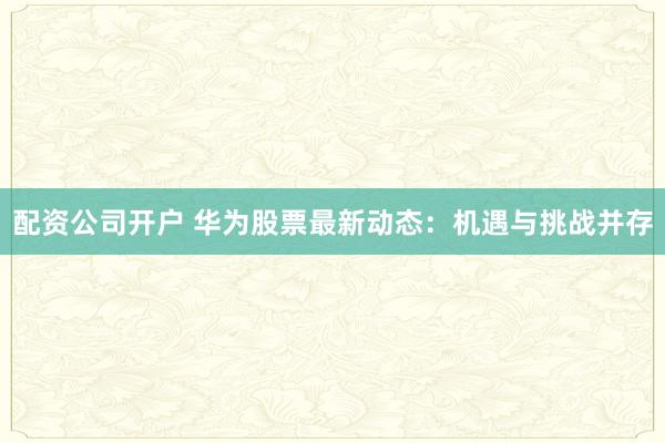 配资公司开户 华为股票最新动态:机遇与挑战并存