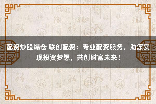 配资炒股爆仓 联创配资:专业配资服务,助您实现投资梦想,共创财富未来!