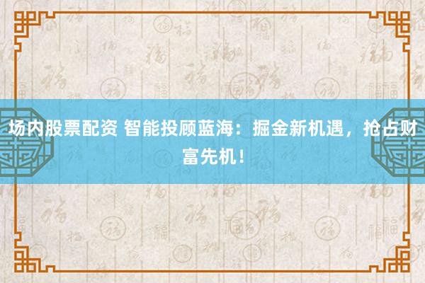 场内股票配资 智能投顾蓝海：掘金新机遇，抢占财富先机！