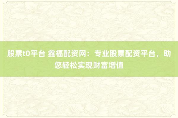 股票t0平台 鑫福配资网：专业股票配资平台，助您轻松实现财富增值
