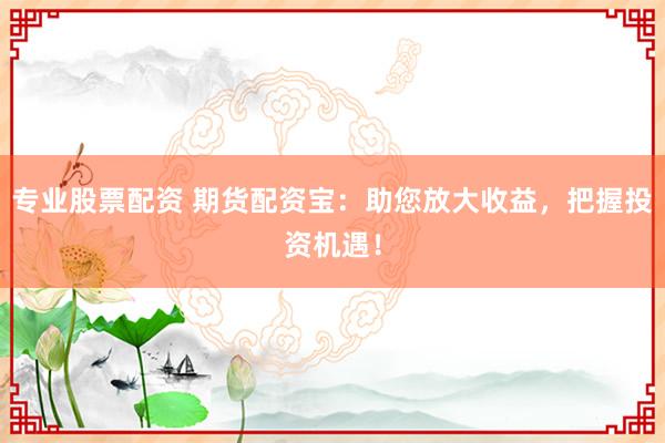 专业股票配资 期货配资宝：助您放大收益，把握投资机遇！