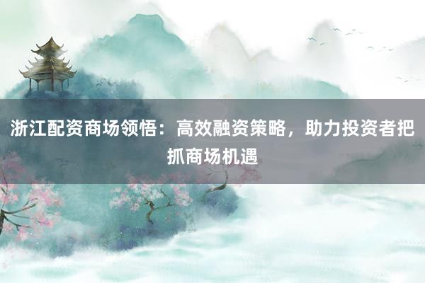 浙江配资商场领悟：高效融资策略，助力投资者把抓商场机遇