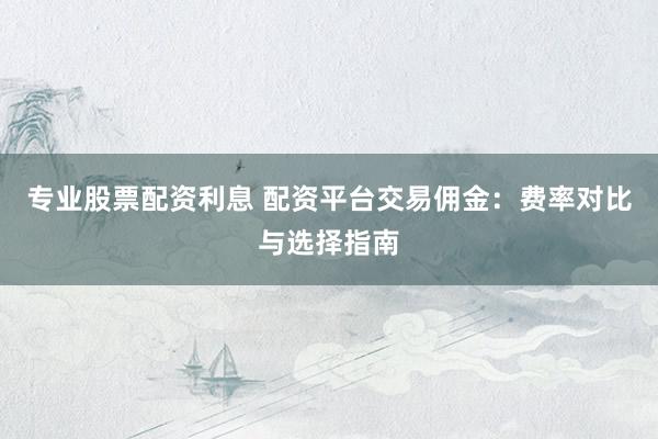 专业股票配资利息 配资平台交易佣金:费率对比与选择指南