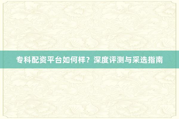 专科配资平台如何样？深度评测与采选指南