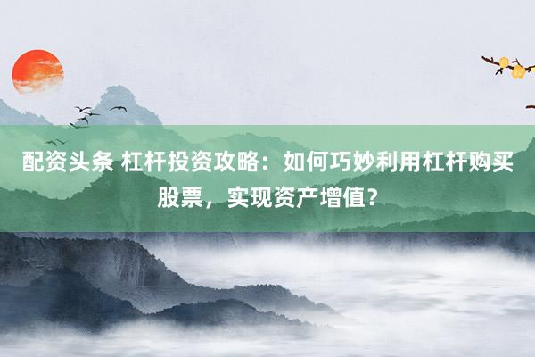 配资头条 杠杆投资攻略:如何巧妙利用杠杆购买股票,实现资产增值?