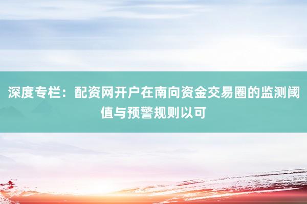 深度专栏:配资网开户在南向资金交易圈的监测阈值与预警规则以可
