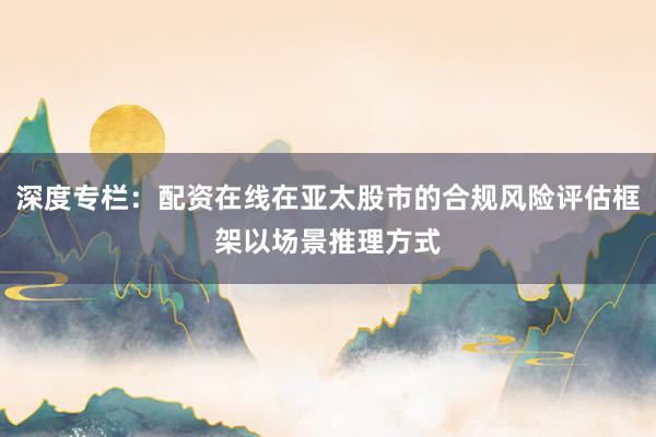 深度专栏：配资在线在亚太股市的合规风险评估框架以场景推理方式