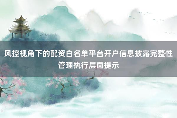 风控视角下的配资白名单平台开户信息披露完整性管理执行层面提示