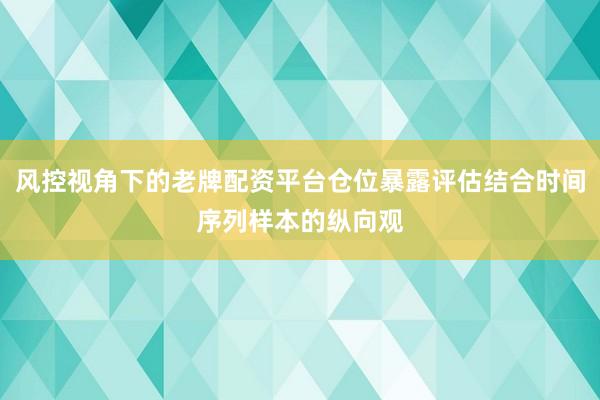 风控视角下的老牌配资平台仓位暴露评估结合时间序列样本的纵向观