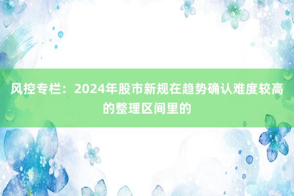 风控专栏：2024年股市新规在趋势确认难度较高的整理区间里的