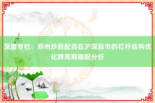 深度专栏：郑州炒股配资在沪深股市的杠杆结构优化跨周期错配分析