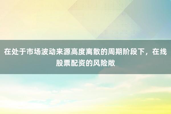 在处于市场波动来源高度离散的周期阶段下，在线股票配资的风险敞