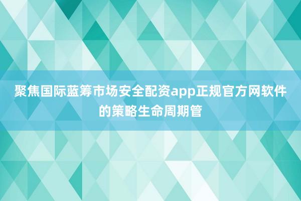 聚焦国际蓝筹市场安全配资app正规官方网软件的策略生命周期管
