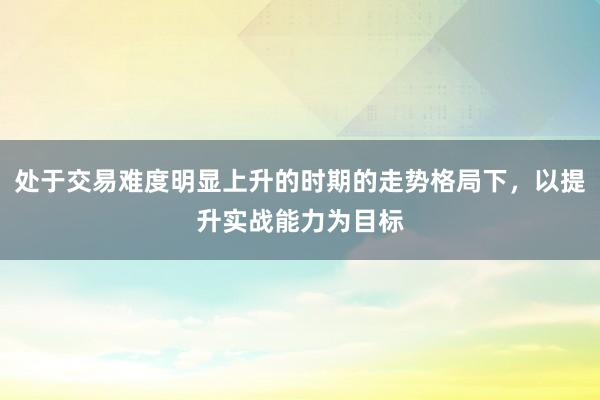 处于交易难度明显上升的时期的走势格局下，以提升实战能力为目标