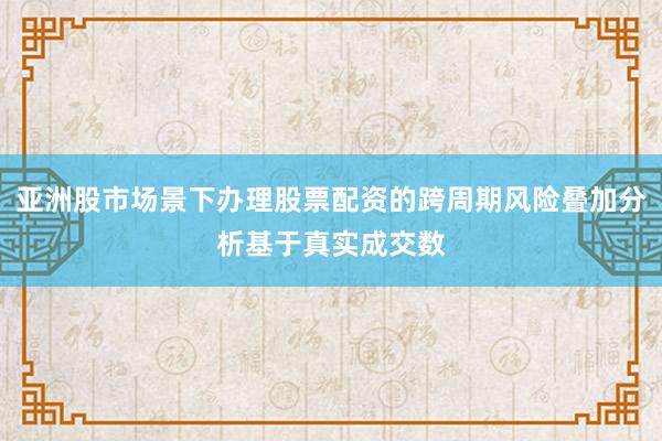 亚洲股市场景下办理股票配资的跨周期风险叠加分析基于真实成交数