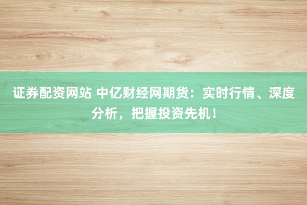 证券配资网站 中亿财经网期货：实时行情、深度分析，把握投资先机！