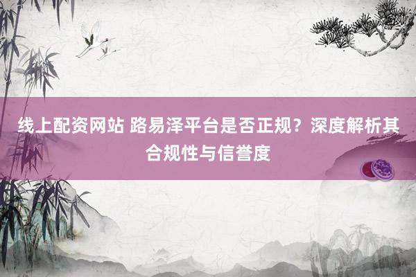 线上配资网站 路易泽平台是否正规？深度解析其合规性与信誉度