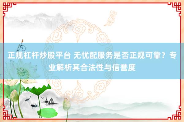 正规杠杆炒股平台 无忧配服务是否正规可靠？专业解析其合法性与信誉度