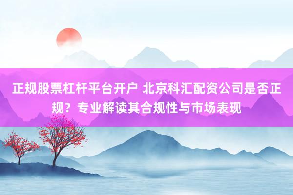 正规股票杠杆平台开户 北京科汇配资公司是否正规？专业解读其合规性与市场表现