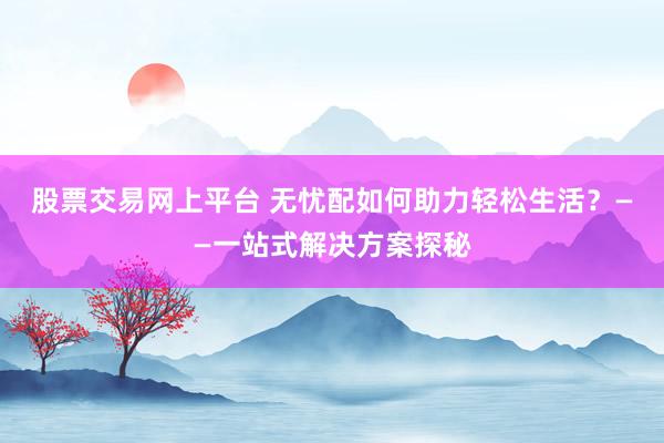股票交易网上平台 无忧配如何助力轻松生活？——一站式解决方案探秘