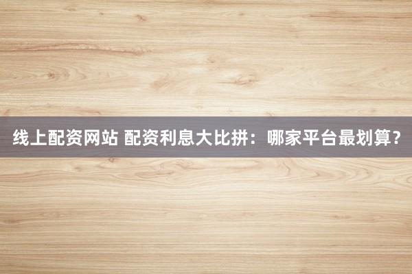 线上配资网站 配资利息大比拼:哪家平台最划算?