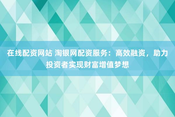 在线配资网站 淘银网配资服务：高效融资，助力投资者实现财富增值梦想