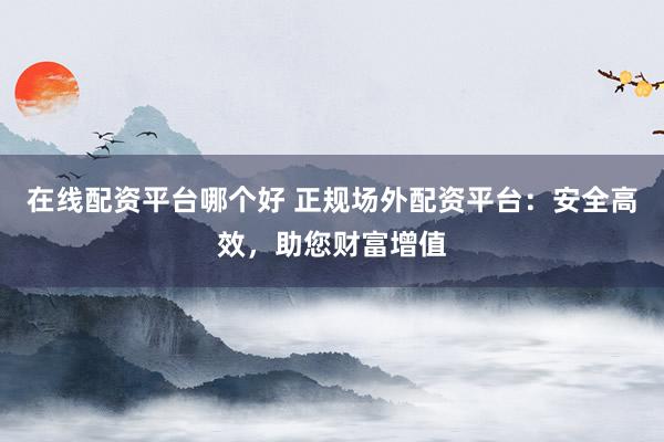 在线配资平台哪个好 正规场外配资平台：安全高效，助您财富增值