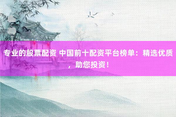 专业的股票配资 中国前十配资平台榜单：精选优质，助您投资！