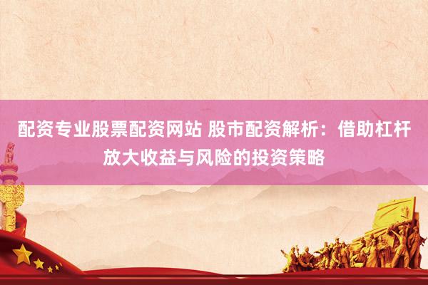 配资专业股票配资网站 股市配资解析：借助杠杆放大收益与风险的投资策略
