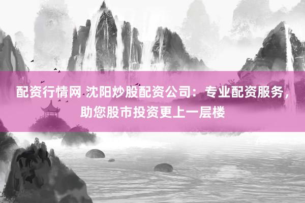 配资行情网 沈阳炒股配资公司：专业配资服务，助您股市投资更上一层楼