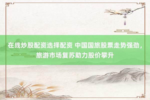 在线炒股配资选择配资 中国国旅股票走势强劲,旅游市场复苏助力股价攀升