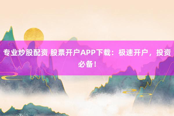 专业炒股配资 股票开户APP下载：极速开户，投资必备！