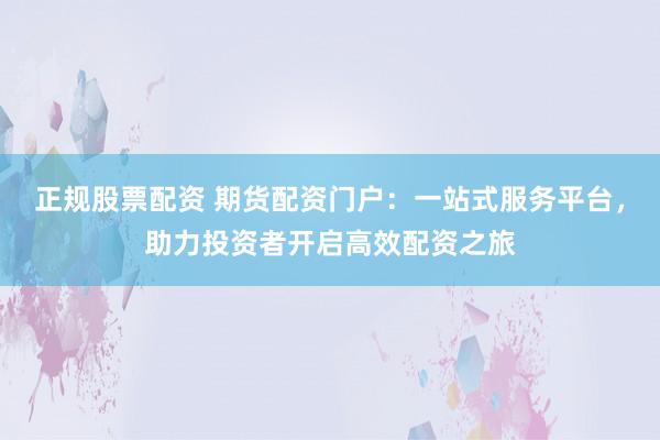 正规股票配资 期货配资门户:一站式服务平台,助力投资者开启高效配资之旅