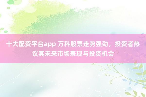 十大配资平台app 万科股票走势强劲,投资者热议其未来市场表现与投资机会