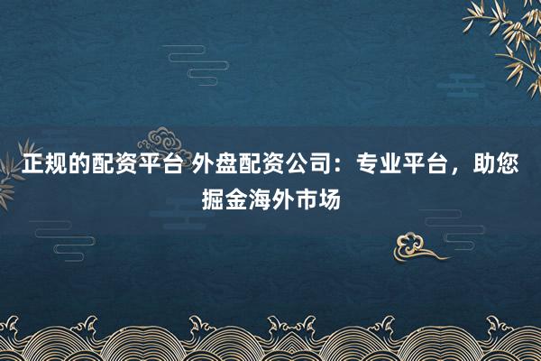 正规的配资平台 外盘配资公司：专业平台，助您掘金海外市场