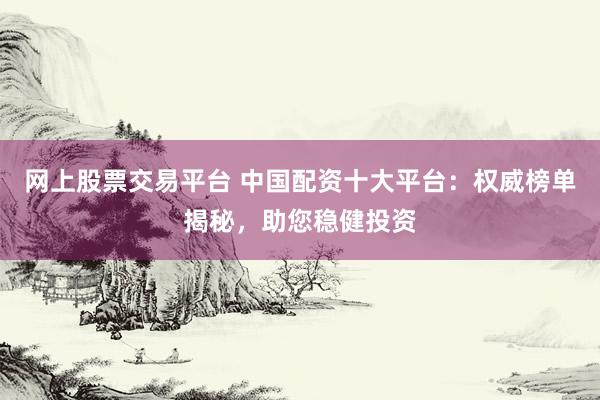 网上股票交易平台 中国配资十大平台:权威榜单揭秘,助您稳健投资