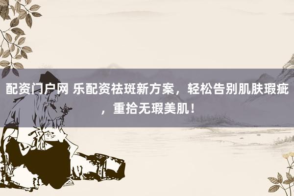 配资门户网 乐配资祛斑新方案，轻松告别肌肤瑕疵，重拾无瑕美肌！