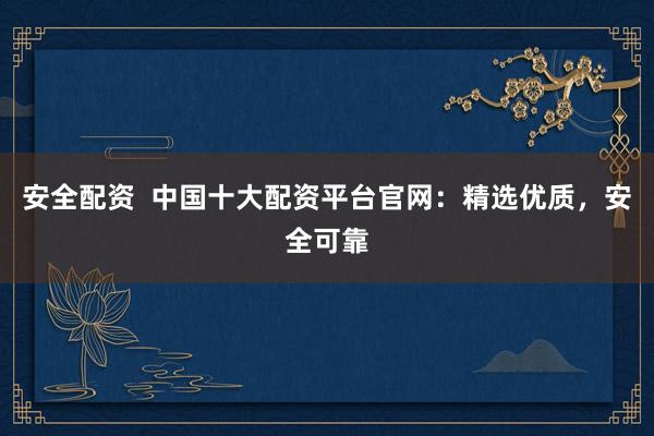 安全配资  中国十大配资平台官网：精选优质，安全可靠
